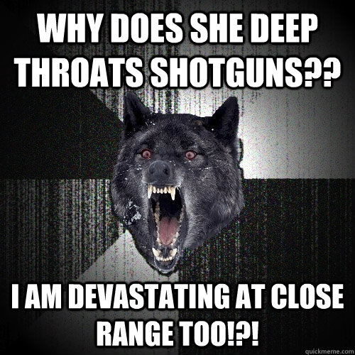 Why does she deep throats shotguns?? I am devastating at close range too!?!  Insanity Wolf