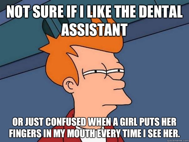 Not sure if I like the dental assistant Or just confused when a girl puts her fingers in my mouth every time I see her.  Futurama Fry