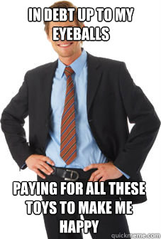 In debt up to my eyeballs Paying for all these toys to make me happy - In debt up to my eyeballs Paying for all these toys to make me happy  Unsuccessful white guy