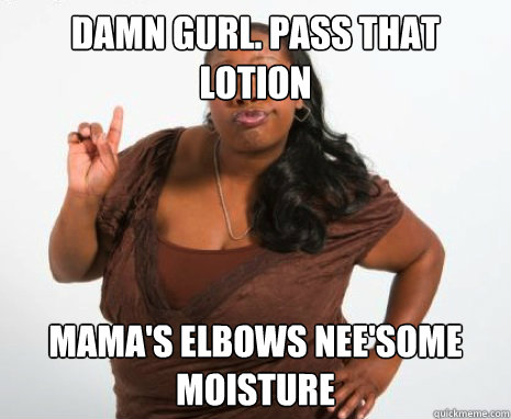 damn gurl. pass that 
lotion mama's elbows nee'some moisture  