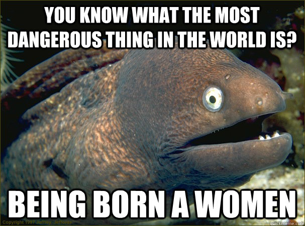 You know what the most dangerous thing in the world is? being born a women  Bad Joke Eel