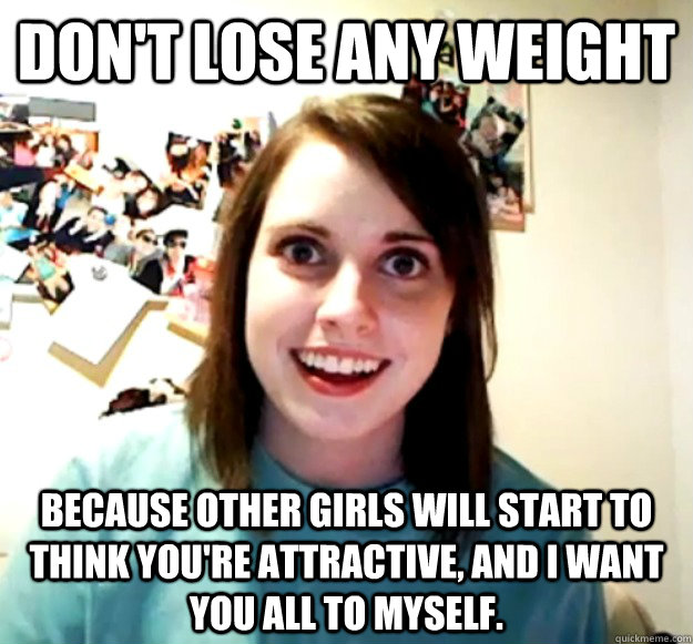 Don't lose any weight because other girls will start to think you're attractive, and I want you all to myself. - Don't lose any weight because other girls will start to think you're attractive, and I want you all to myself.  Overly Attached Girlfriend