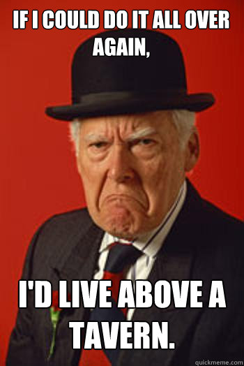 IF I COULD DO IT ALL OVER AGAIN, I'D LIVE ABOVE A TAVERN.  - IF I COULD DO IT ALL OVER AGAIN, I'D LIVE ABOVE A TAVERN.   Pissed old guy