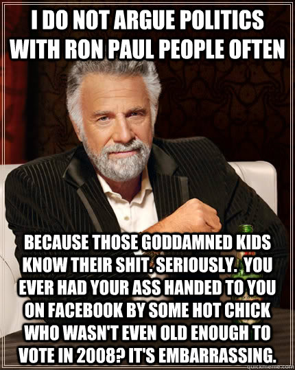 I do not argue politics with Ron Paul people often Because those goddamned kids know their shit. seriously.  You Ever had your ass handed to you on Facebook by some hot chick who wasn't even old enough to vote in 2008? It's embarrassing.  The Most Interesting Man In The World