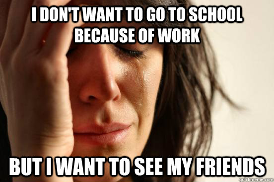 I don't want to go to school because of work but I want to see my friends - I don't want to go to school because of work but I want to see my friends  First World Problems