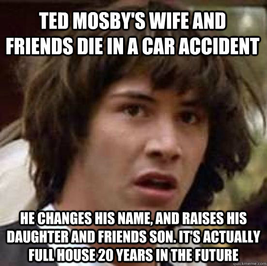 Ted Mosby's wife and friends die in a car accident He changes his name, and raises his daughter and friends son. It's actually Full House 20 years in the future  conspiracy keanu