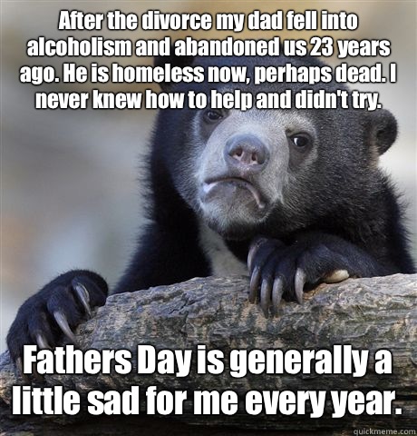 After the divorce my dad fell into alcoholism and abandoned us 23 years ago. He is homeless now, perhaps dead. I never knew how to help and didn't try.  Fathers Day is generally a little sad for me every year.   Confession Bear