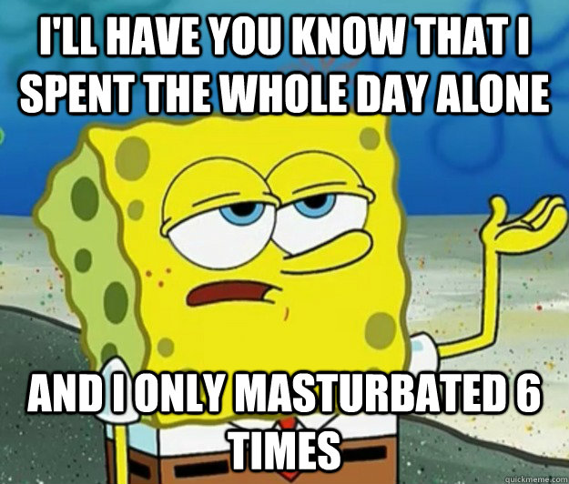 I'll have you know that I spent the whole day alone And I only masturbated 6 times  Tough Spongebob