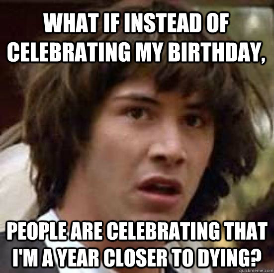 What if instead of celebrating my birthday, people are celebrating that i'm a year closer to dying?  conspiracy keanu