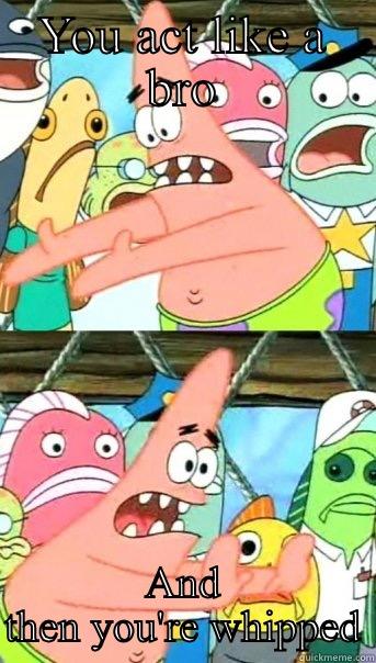 YOU ACT LIKE A BRO AND THEN YOU'RE WHIPPED Push it somewhere else Patrick