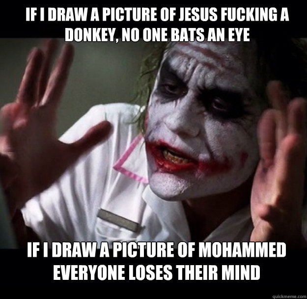 If I draw a picture of jesus fucking a donkey, no one bats an eye If I draw a picture of mohammed everyone loses their mind  joker