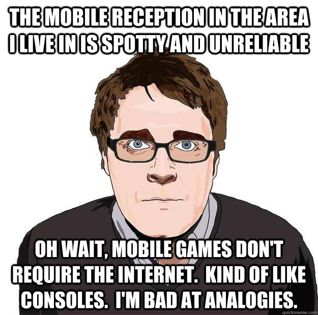 The mobile reception in the area I live in is spotty and unreliable Oh wait, mobile games don't require the internet.  Kind of like consoles.  I'm bad at analogies.  Always Online Adam Orth