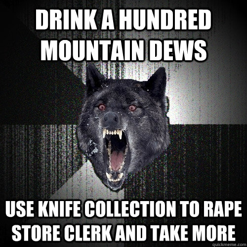 DRINK A HUNDRED MOUNTAIN DEWS USE KNIFE COLLECTION TO RAPE STORE CLERK AND TAKE MORE  Insanity Wolf