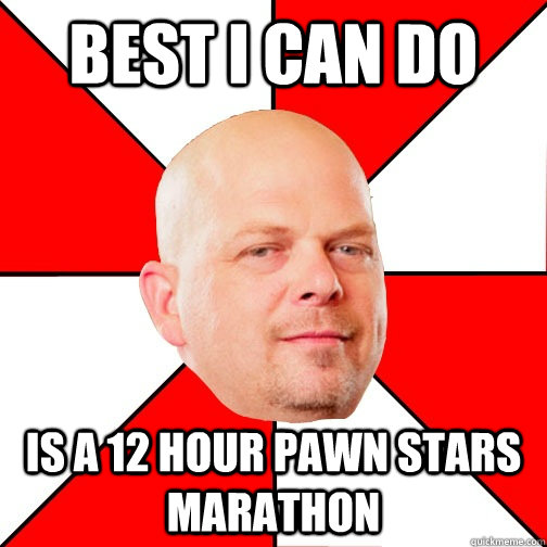 best i can do is a 12 hour pawn stars marathon  Pawn Star