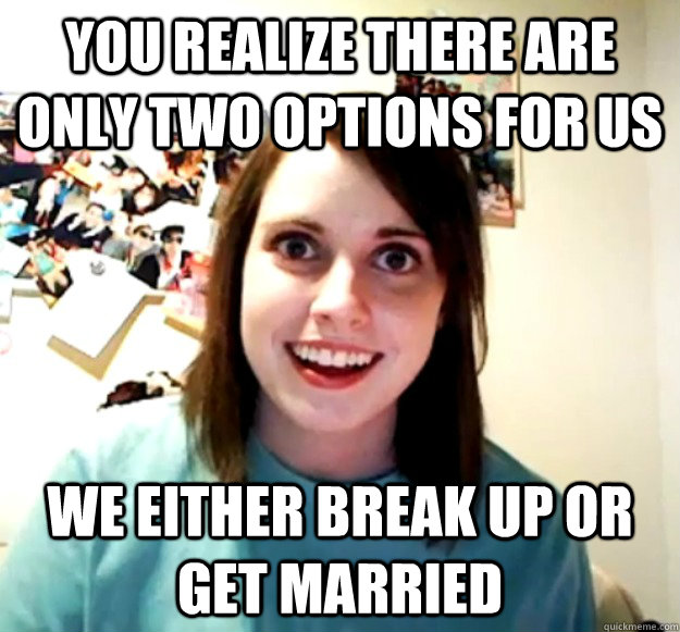 You realize there are only two options for us we either break up or get married - You realize there are only two options for us we either break up or get married  Overly Attached Girlfriend