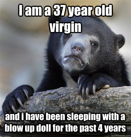 I am a 37 year old virgin and i have been sleeping with a blow up doll for the past 4 years  Confession Bear