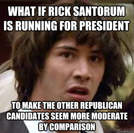 What if Rick Santorum is running for president To make the other Republican candidates seem more moderate by comparison - What if Rick Santorum is running for president To make the other Republican candidates seem more moderate by comparison  conspiracy keanu