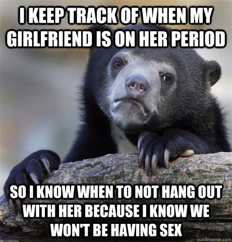 I keep track of when my girlfriend is on her period so I know when to not hang out with her because I know we won't be having sex  Confession Bear