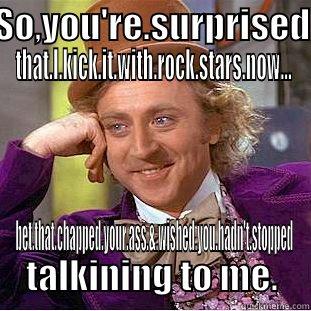 My meme - SO,YOU'RE.SURPRISED THAT.I.KICK.IT.WITH.ROCK.STARS.NOW... BET.THAT.CHAPPED.YOUR.ASS.&.WISHED.YOU.HADN'T.STOPPED TALKINING TO ME. Condescending Wonka