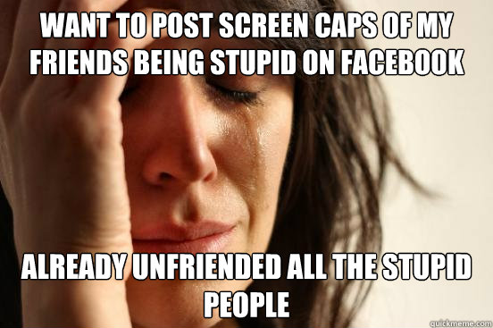 want to post screen caps of my friends being stupid on facebook already unfriended all the stupid people  First World Problems