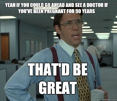 Yeah if you could go ahead and see a doctor if you've been pregnant for 50 years That'd be great - Yeah if you could go ahead and see a doctor if you've been pregnant for 50 years That'd be great  Bill Lumbergh