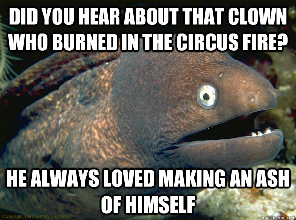 Did you hear about that clown who burned in the circus fire? He always loved making an ash of himself  Bad Joke Eel