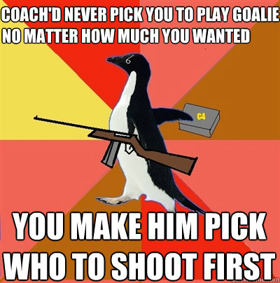 the coach'd never pick you to play goalie no matter how much you wanted you make him pick who to shoot first  