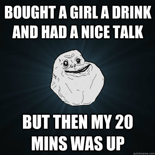 Bought a girl a drink and had a nice talk but then my 20 mins was up   Forever Alone