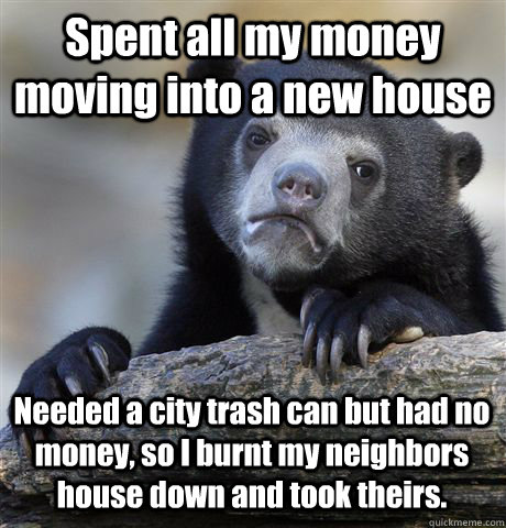 Spent all my money moving into a new house Needed a city trash can but had no money, so I burnt my neighbors house down and took theirs.   Confession Bear