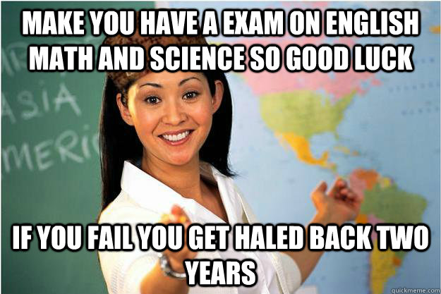 make you have a exam on english math and science so good luck  if you fail you get haled back two years  - make you have a exam on english math and science so good luck  if you fail you get haled back two years   Scumbag Teacher