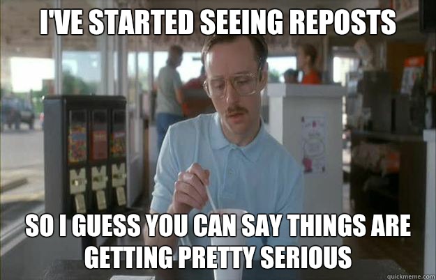 I've started seeing reposts So I guess you can say things are getting pretty serious  Things are getting pretty serious