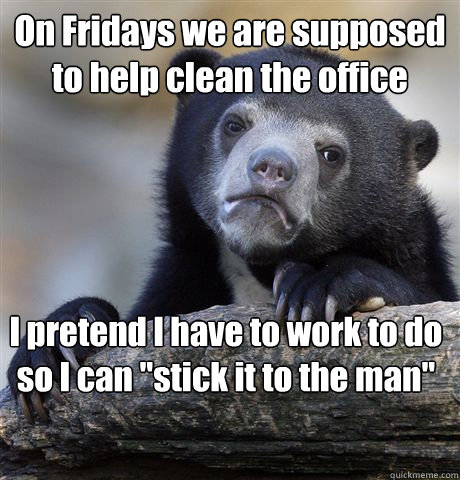 On Fridays we are supposed to help clean the office I pretend I have to work to do so I can 