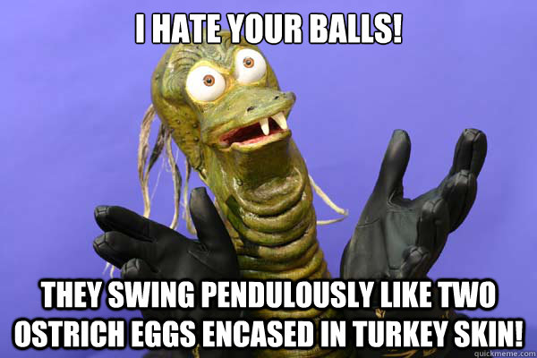 I hate your balls! They swing pendulously like two ostrich eggs encased in turkey skin!  