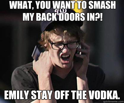 What, you want to smash my back doors in?! Emily stay off the vodka.  Sad Hipster