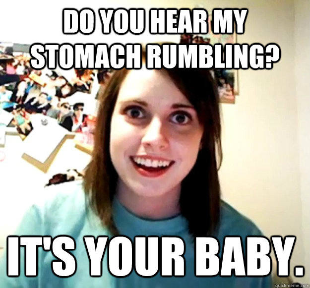 Do you hear my stomach rumbling? It's your baby. - Do you hear my stomach rumbling? It's your baby.  Overly Attached Girlfriend