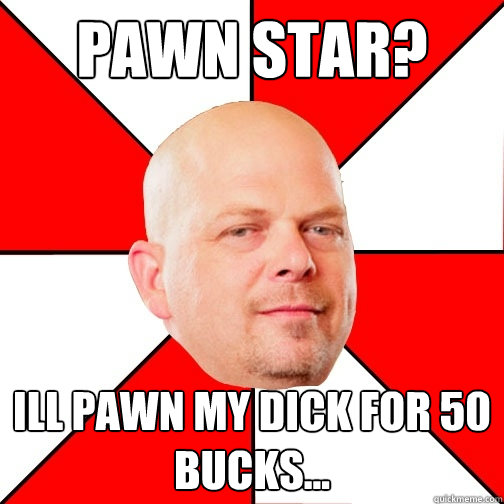 pawn star? Ill pawn my dick for 50 bucks... - pawn star? Ill pawn my dick for 50 bucks...  Pawn Star