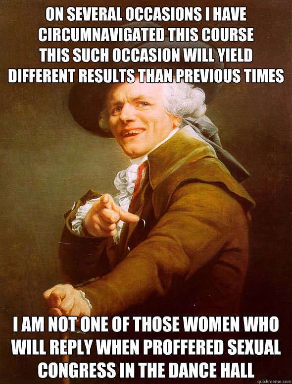 on several occasions I have circumnavigated this course
this such occasion will yield different results than previous times i am not one of those women who will reply when proffered sexual congress in the dance hall  Joseph Ducreux