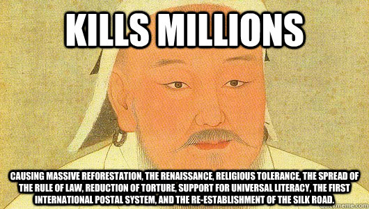 Kills millions Causing massive reforestation, the renaissance, religious tolerance, the spread of the rule of law, Reduction of torture, support for universal literacy, the first international postal system, and the re-establishment of the silk road.  Good Guy Genghis