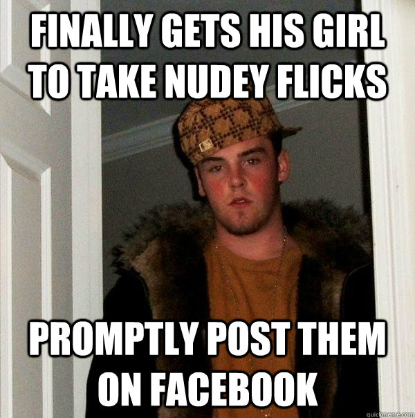 FINALLY GETS HIS GIRL TO TAKE NUDEy FLICKS PROMPTLY POST THEM ON FACEBOOK  Scumbag Steve