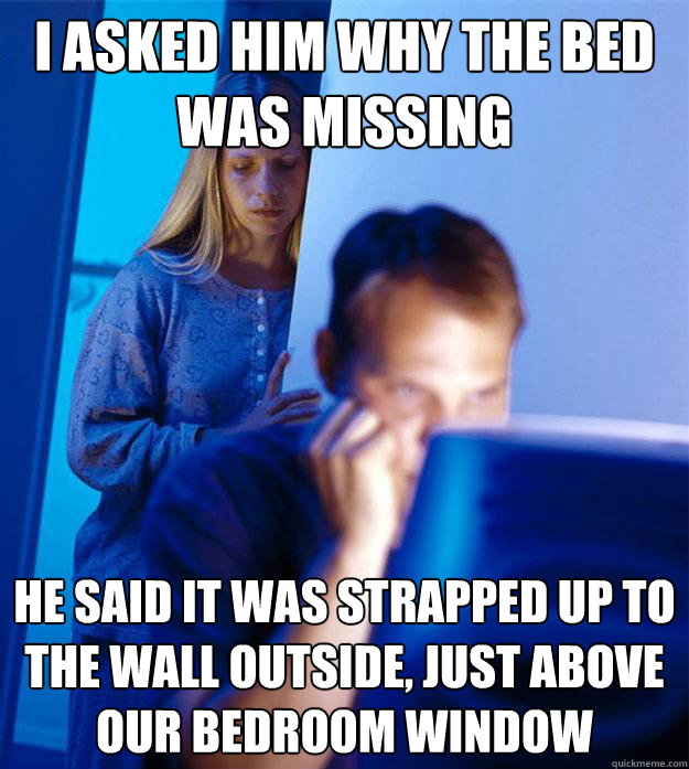 I asked him why the bed was missing He said it was strapped up to the wall outside, just above our bedroom window - I asked him why the bed was missing He said it was strapped up to the wall outside, just above our bedroom window  Redditors Wife