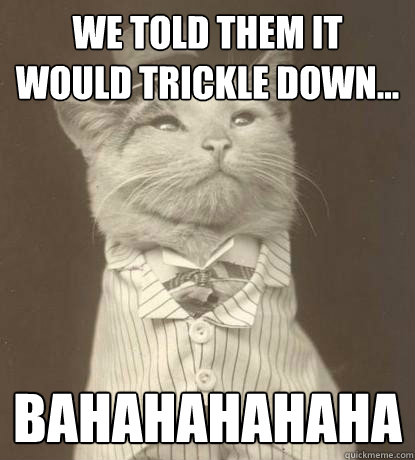 We told them it would trickle down... BAHAHAHAHAHA  Aristocat