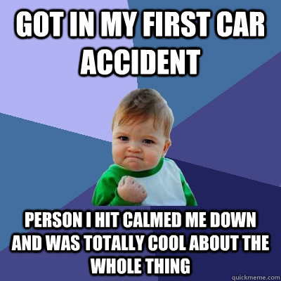 Got in my first car accident person i hit calmed me down and was totally cool about the whole thing - Got in my first car accident person i hit calmed me down and was totally cool about the whole thing  Success Kid