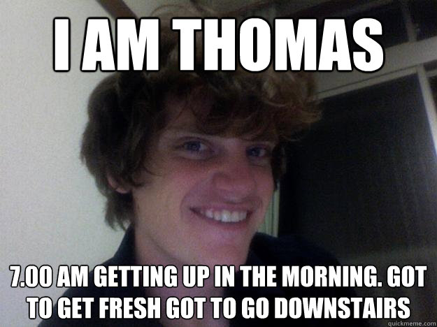 I am thomas 7.00 am getting up in the morning. got to get fresh got to go downstairs  