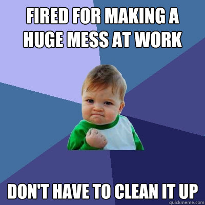 Fired for making a huge mess at work Don't have to clean it up  Success Kid