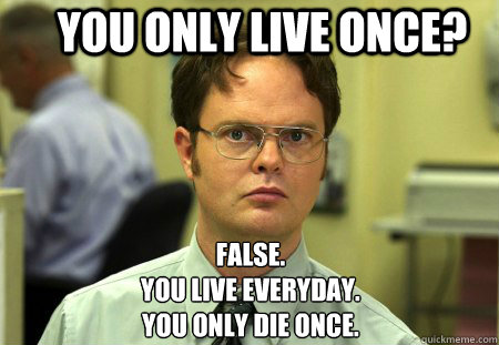 You only live once? False.
you live everyday. 
you only die once. - You only live once? False.
you live everyday. 
you only die once.  Schrute