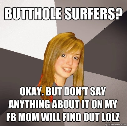 Butthole surfers? Okay. But don't say anything about it on my FB mom will find out lolz  Musically Oblivious 8th Grader