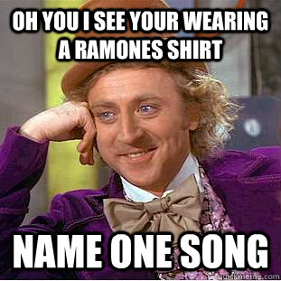 Oh you i see your wearing a ramones shirt name one song  Condescending Wonka