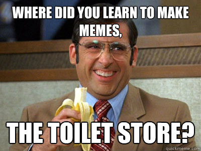 where did you learn to make memes, the toilet store?  Brick Tamland