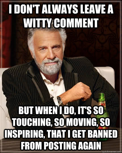 I don't always leave a witty comment but when I do, it's so touching, so moving, so inspiring, that I get banned from posting again - I don't always leave a witty comment but when I do, it's so touching, so moving, so inspiring, that I get banned from posting again  The Most Interesting Man In The World