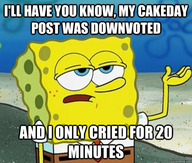 I'll have you know, my cakeday post was downvoted And I only cried for 20 minutes  Tough Spongebob